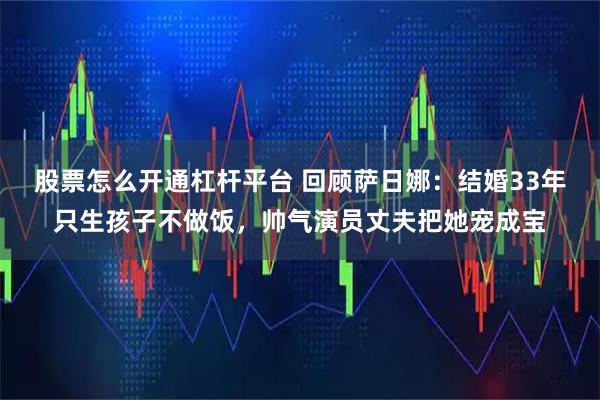 股票怎么开通杠杆平台 回顾萨日娜:结婚33年只生孩子不做饭,帅气演员丈夫把她宠成宝