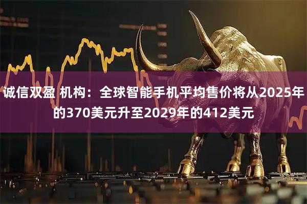 诚信双盈 机构：全球智能手机平均售价将从2025年的370美元升至2029年的412美元