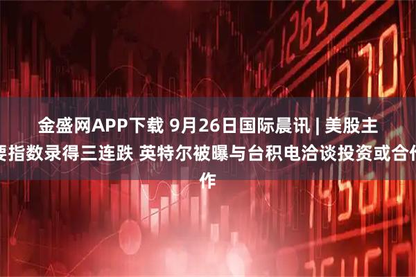 金盛网APP下载 9月26日国际晨讯 | 美股主要指数录得三连跌 英特尔被曝与台积电洽谈投资或合作