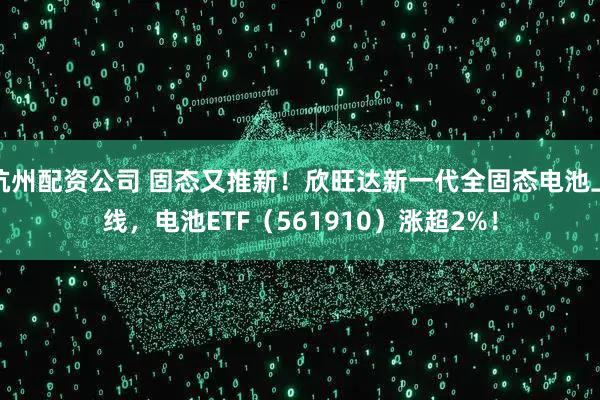 杭州配资公司 固态又推新!欣旺达新一代全固态电池上线,电池ETF(561910)涨超2%!