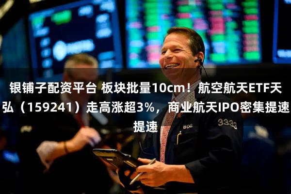 银铺子配资平台 板块批量10cm！航空航天ETF天弘（159241）走高涨超3%，商业航天IPO密集提速