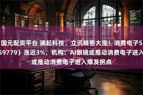 国元配资平台 澜起科技、立讯精密大涨!消费电子50ETF(159779)涨近3%,机构:AI眼镜或推动消费电子进入爆发拐点