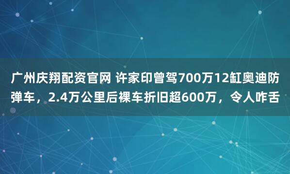 广州庆翔配资官网 许家印曾驾700万12缸奥迪防弹车,2.4万公里后裸车折旧超600万,令人咋舌