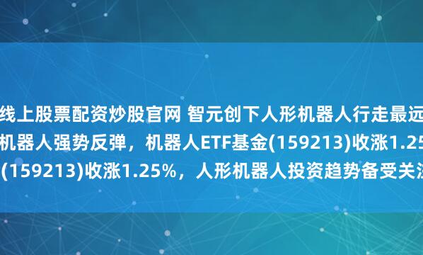 线上股票配资炒股官网 智元创下人形机器人行走最远距离世界记录！人形机器人强势反弹，机器人ETF基金(159213)收涨1.25%，人形机器人投资趋势备受关注！
