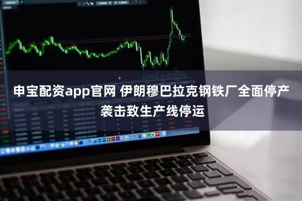 申宝配资app官网 伊朗穆巴拉克钢铁厂全面停产 袭击致生产线停运