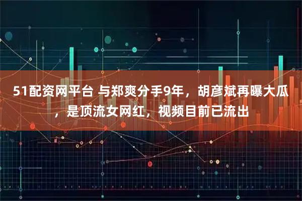 51配资网平台 与郑爽分手9年，胡彦斌再曝大瓜，是顶流女网红，视频目前已流出