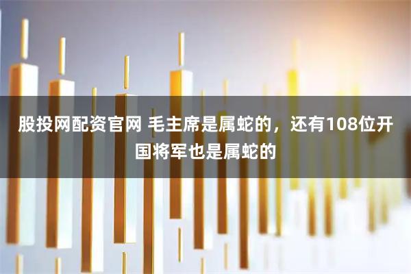 股投网配资官网 毛主席是属蛇的，还有108位开国将军也是属蛇的