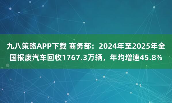 九八策略APP下载 商务部：2024年至2025年全国报废汽车回收1767.3万辆，年均增速45.8%