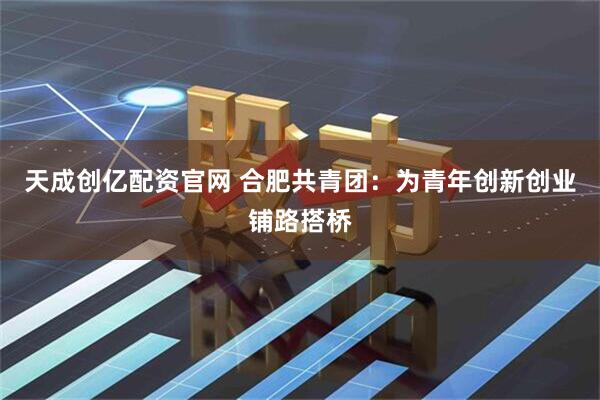 天成创亿配资官网 合肥共青团：为青年创新创业铺路搭桥