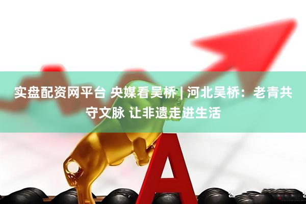 实盘配资网平台 央媒看吴桥 | 河北吴桥:老青共守文脉 让非遗走进生活