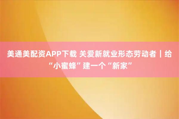 美通美配资APP下载 关爱新就业形态劳动者｜给“小蜜蜂”建一个“新家”