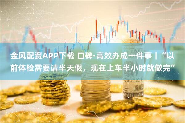 金风配资APP下载 口碑·高效办成一件事｜“以前体检需要请半天假，现在上车半小时就做完”