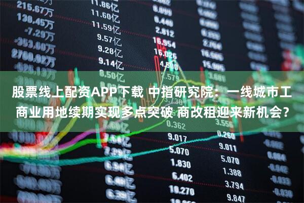 股票线上配资APP下载 中指研究院：一线城市工商业用地续期实现多点突破 商改租迎来新机会？