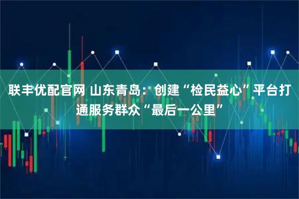 联丰优配官网 山东青岛：创建“检民益心”平台打通服务群众“最后一公里”