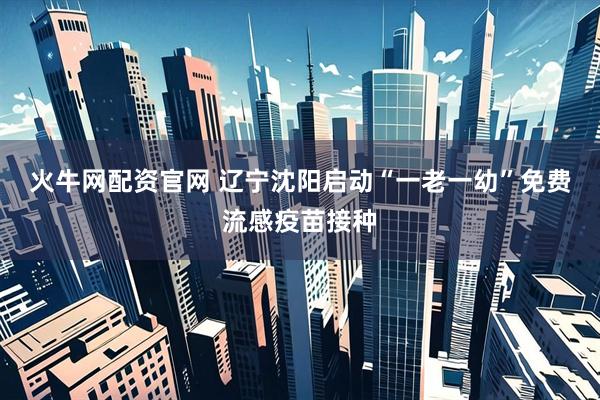 火牛网配资官网 辽宁沈阳启动“一老一幼”免费流感疫苗接种