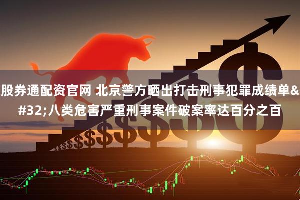 股券通配资官网 北京警方晒出打击刑事犯罪成绩单 八类危害严重刑事案件破案率达百分之百
