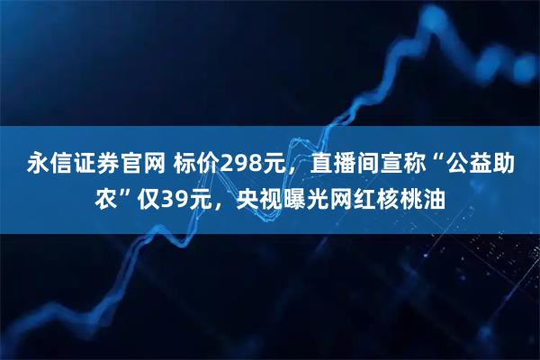 永信证券官网 标价298元，直播间宣称“公益助农”仅39元，央视曝光网红核桃油